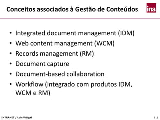 INTRANET / Luís Vidigal 111
Conceitos associados à Gestão de Conteúdos
• Integrated document management (IDM)
• Web content management (WCM)
• Records management (RM)
• Document capture
• Document-based collaboration
• Workflow (integrado com produtos IDM,
WCM e RM)
 