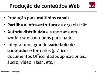 INTRANET / Luís Vidigal 114
Produção de conteúdos Web
• Produção para múltiplos canais
• Partilha a infra-estrutura da organização
• Autoria distribuída e suportada em
workflow e conteúdos partilhados
• Integrar uma grande variedade de
conteúdos e formatos (gráficos,
documentos Office, dados aplicacionais,
áudio, vídeo, Flash, etc.)
 