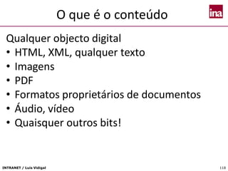 INTRANET / Luís Vidigal 118
O que é o conteúdo
Qualquer objecto digital
• HTML, XML, qualquer texto
• Imagens
• PDF
• Formatos proprietários de documentos
• Áudio, vídeo
• Quaisquer outros bits!
 