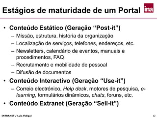 INTRANET / Luís Vidigal 12
Estágios de maturidade de um Portal
• Conteúdo Estático (Geração “Post-it”)
– Missão, estrutura, história da organização
– Localização de serviços, telefones, endereços, etc.
– Newsletters, calendário de eventos, manuais e
procedimentos, FAQ
– Recrutamento e mobilidade de pessoal
– Difusão de documentos
• Conteúdo Interactivo (Geração “Use-it”)
– Correio electrónico, Help desk, motores de pesquisa, e-
learning, formulários dinâmicos, chats, foruns, etc.
• Conteúdo Extranet (Geração “Sell-it”)
 
