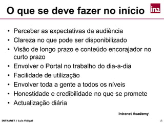 INTRANET / Luís Vidigal 15
O que se deve fazer no início
• Perceber as expectativas da audiência
• Clareza no que pode ser disponibilizado
• Visão de longo prazo e conteúdo encorajador no
curto prazo
• Envolver o Portal no trabalho do dia-a-dia
• Facilidade de utilização
• Envolver toda a gente a todos os níveis
• Honestidade e credibilidade no que se promete
• Actualização diária
Intranet Academy
 