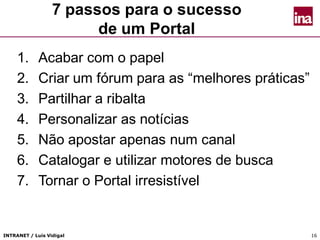 INTRANET / Luís Vidigal 16
7 passos para o sucesso
de um Portal
1. Acabar com o papel
2. Criar um fórum para as “melhores práticas”
3. Partilhar a ribalta
4. Personalizar as notícias
5. Não apostar apenas num canal
6. Catalogar e utilizar motores de busca
7. Tornar o Portal irresistível
 