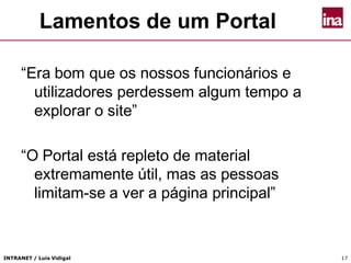 INTRANET / Luís Vidigal 17
Lamentos de um Portal
“Era bom que os nossos funcionários e
utilizadores perdessem algum tempo a
explorar o site”
“O Portal está repleto de material
extremamente útil, mas as pessoas
limitam-se a ver a página principal”
 
