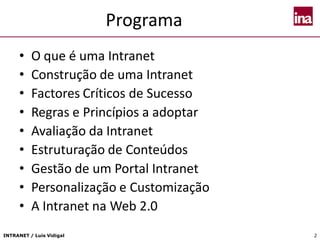 INTRANET / Luís Vidigal 2
Programa
• O que é uma Intranet
• Construção de uma Intranet
• Factores Críticos de Sucesso
• Regras e Princípios a adoptar
• Avaliação da Intranet
• Estruturação de Conteúdos
• Gestão de um Portal Intranet
• Personalização e Customização
• A Intranet na Web 2.0
 
