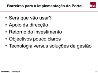 INTRANET / Luís Vidigal 27
Barreiras para a implementação do Portal
• Será que vão usar?
• Apoio da direcção
• Retorno do investimento
• Objectivos pouco claros
• Tecnologia versus soluções de gestão
 