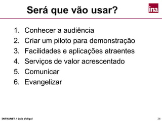 INTRANET / Luís Vidigal 28
Será que vão usar?
1. Conhecer a audiência
2. Criar um piloto para demonstração
3. Facilidades e aplicações atraentes
4. Serviços de valor acrescentado
5. Comunicar
6. Evangelizar
 