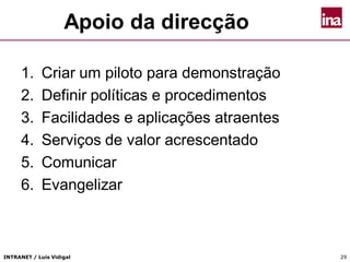 INTRANET / Luís Vidigal 29
Apoio da direcção
1. Criar um piloto para demonstração
2. Definir políticas e procedimentos
3. Facilidades e aplicações atraentes
4. Serviços de valor acrescentado
5. Comunicar
6. Evangelizar
 