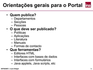 INTRANET / Luís Vidigal 31
• Quem publica?
– Departamentos
– Secções
– Pessoas
• O que deve ser publicado?
– Políticas
– Aplicações
– Literatura
– Manuais
– Formas de contacto
• Que ferramentas?
– Editores HTML
– Interfaces com bases de dados
– Interfaces com formulários
– Java applets, Java scripts, etc
Orientações gerais para o Portal
 