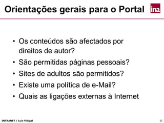 INTRANET / Luís Vidigal 32
Orientações gerais para o Portal
• Os conteúdos são afectados por
direitos de autor?
• São permitidas páginas pessoais?
• Sites de adultos são permitidos?
• Existe uma política de e-Mail?
• Quais as ligações externas à Internet
 