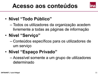 INTRANET / Luís Vidigal 33
Acesso aos conteúdos
• Nível “Todo Público”
– Todos os utilizadores da organização acedem
livremente a todas as páginas de informação
• Nível “Serviço”
– Conteúdos específicos para os utilizadores de
um serviço
• Nível “Espaço Privado”
– Acessível somente a um grupo de utilizadores
determinado
 