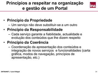 INTRANET / Luís Vidigal 34
Princípios a respeitar na organização
e gestão de um Portal
• Princípio da Propriedade
– Um serviço não deve substituir-se a um outro
• Princípio da Responsabilidade
– Cada serviço garante a fiabilidade, actualidade e
evolução dos conteúdos que lhe dizem respeito
• Princípio da Coerência
– Coordenação da apresentação dos conteúdos e
integração de novos serviços e funcionalidades (carta
gráfica, modos de navegação, princípios de
apresentação, etc.)
 