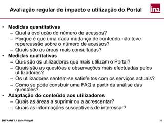 INTRANET / Luís Vidigal 36
Avaliação regular do impacto e utilização do Portal
• Medidas quantitativas
– Qual a evolução do número de acessos?
– Porque é que uma dada mudança de conteúdo não teve
repercussão sobre o número de acessos?
– Quais são as áreas mais consultadas?
• Medidas qualitativas
– Quis são os utilizadores que mais utilizam o Portal?
– Quais são as questões e observações mais efectuadas pelos
utilizadores?
– Os utilizadores sentem-se satisfeitos com os serviços actuais?
– Como se pode construir uma FAQ a partir da análise das
questões?
• Adaptação do conteúdo aos utilizadores
– Quais as áreas a suprimir ou a acrescentar?
– Quais as informações susceptíveis de interessar?
 