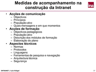 INTRANET / Luís Vidigal 37
Medidas de acompanhamento na
construção da Intranet
• Acções de comunicação
– Objectivos
– Princípios
– População-alvo
– Quais mensagens e em que momentos
• Acções de formação
– Objectivos pedagógicos
– População-alvo
– Descrição dos módulos de formação
– Elaboração do plano
• Aspectos técnicos
– Normas
– Protocolos
– Linguagens
– Ferramentas de pesquisa e navegação
– Arquitectura técnica
– Segurança
 