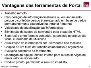 INTRANET / Luís Vidigal 38
Vantagens das ferramentas de Portal
• Trabalho remoto
• Recuperação de informação finalizada ou em andamento,
porque o conteúdo gerado é armazenado em base de dados
permanentemente disponível na Intranet / Internet
• Velocidade de atualização das informações
• Eliminação de custos de conversão para o padrão HTML
• Separação entre forma e conteúdo, garantindo padronização
visual e facilidade de utilização
• Atualização de informações por utilizadores não técnicos
• Criação de um fluxo de trabalho colaborativo e organizado
• Evolução constante da ferramenta
• Libertação da equipe técnica interna para outros serviços de
maior valor acrescentado;
• Produto pronto, permitindo o seu uso imediato.
 