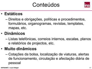 INTRANET / Luís Vidigal 57
Conteúdos
• Estáticos
– Direitos e obrigações, políticas e procedimentos,
formulários, organogramas, revistas, templates,
mapas, etc.
• Dinâmicos
– Listas telefónicas, correios internos, escalas, planos
e relatórios de projectos, etc.
• Muito dinâmicos
– Cotações da bolsa, localização de viaturas, alertas
de funcionamento, circulação e afectação diária de
pessoal
 