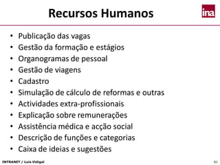 INTRANET / Luís Vidigal 61
Recursos Humanos
• Publicação das vagas
• Gestão da formação e estágios
• Organogramas de pessoal
• Gestão de viagens
• Cadastro
• Simulação de cálculo de reformas e outras
• Actividades extra-profissionais
• Explicação sobre remunerações
• Assistência médica e acção social
• Descrição de funções e categorias
• Caixa de ideias e sugestões
 