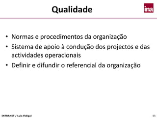 INTRANET / Luís Vidigal 65
Qualidade
• Normas e procedimentos da organização
• Sistema de apoio à condução dos projectos e das
actividades operacionais
• Definir e difundir o referencial da organização
 