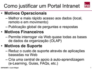 INTRANET / Luís Vidigal 7
Como justificar um Portal Intranet
• Motivos Operacionais
– Melhor e mais rápido acesso aos dados (local,
remoto e em movimento)
– Publicação global de perguntas e respostas
• Motivos Financeiros
– Permite interrogar via Web quase todas as bases
de dados da organização (OLAP)
• Motivos de Suporte
– Reduz o custo de suporte através de aplicações
baseadas na Web
– Cria uma central de apoio à auto-aprendizagem
(e-Learning, Guias, FAQs, etc.)
 