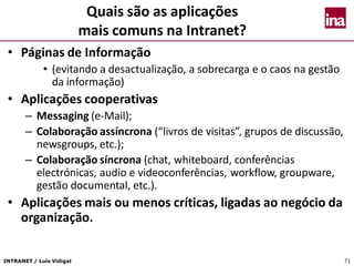 INTRANET / Luís Vidigal 71
Quais são as aplicações
mais comuns na Intranet?
• Páginas de Informação
• (evitando a desactualização, a sobrecarga e o caos na gestão
da informação)
• Aplicações cooperativas
– Messaging (e-Mail);
– Colaboração assíncrona (“livros de visitas”, grupos de discussão,
newsgroups, etc.);
– Colaboração síncrona (chat, whiteboard, conferências
electrónicas, audio e videoconferências, workflow, groupware,
gestão documental, etc.).
• Aplicações mais ou menos críticas, ligadas ao negócio da
organização.
 