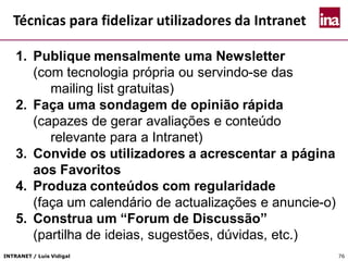 INTRANET / Luís Vidigal 76
Técnicas para fidelizar utilizadores da Intranet
1. Publique mensalmente uma Newsletter
(com tecnologia própria ou servindo-se das
mailing list gratuitas)
2. Faça uma sondagem de opinião rápida
(capazes de gerar avaliações e conteúdo
relevante para a Intranet)
3. Convide os utilizadores a acrescentar a página
aos Favoritos
4. Produza conteúdos com regularidade
(faça um calendário de actualizações e anuncie-o)
5. Construa um “Forum de Discussão”
(partilha de ideias, sugestões, dúvidas, etc.)
 
