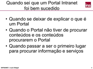 INTRANET / Luís Vidigal 8
Quando sei que um Portal Intranet
foi bem sucedido
• Quando se deixar de explicar o que é
um Portal
• Quando o Portal não tiver de procurar
conteúdos e os conteúdos
procurarem o Portal
• Quando passar a ser o primeiro lugar
para procurar informação e serviços
 