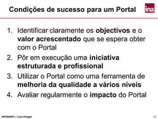INTRANET / Luís Vidigal 81
Condições de sucesso para um Portal
1. Identificar claramente os objectivos e o
valor acrescentado que se espera obter
com o Portal
2. Pôr em execução uma iniciativa
estruturada e profissional
3. Utilizar o Portal como uma ferramenta de
melhoria da qualidade a vários níveis
4. Avaliar regularmente o impacto do Portal
 