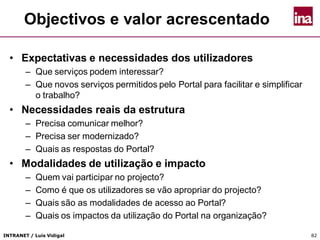 INTRANET / Luís Vidigal 82
Objectivos e valor acrescentado
• Expectativas e necessidades dos utilizadores
– Que serviços podem interessar?
– Que novos serviços permitidos pelo Portal para facilitar e simplificar
o trabalho?
• Necessidades reais da estrutura
– Precisa comunicar melhor?
– Precisa ser modernizado?
– Quais as respostas do Portal?
• Modalidades de utilização e impacto
– Quem vai participar no projecto?
– Como é que os utilizadores se vão apropriar do projecto?
– Quais são as modalidades de acesso ao Portal?
– Quais os impactos da utilização do Portal na organização?
 