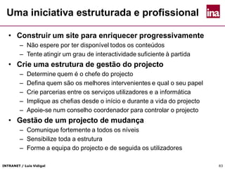 INTRANET / Luís Vidigal 83
Uma iniciativa estruturada e profissional
• Construir um site para enriquecer progressivamente
– Não espere por ter disponível todos os conteúdos
– Tente atingir um grau de interactividade suficiente à partida
• Crie uma estrutura de gestão do projecto
– Determine quem é o chefe do projecto
– Defina quem são os melhores intervenientes e qual o seu papel
– Crie parcerias entre os serviços utilizadores e a informática
– Implique as chefias desde o início e durante a vida do projecto
– Apoie-se num conselho coordenador para controlar o projecto
• Gestão de um projecto de mudança
– Comunique fortemente a todos os níveis
– Sensibilize toda a estrutura
– Forme a equipa do projecto e de seguida os utilizadores
 