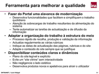 INTRANET / Luís Vidigal 84
Ferramenta para melhorar a qualidade
• Fazer do Portal uma alavanca de modernização
– Desenvolva funcionalidades que facilitem e simplifiquem o trabalho
quotidiano
– Atenção às sobrecargas de trabalho resultantes da alimentação do
sistema
– Tente automatizar as tarefas de actualização e de difusão da
informação
• Adaptar a organização do trabalho à estrutura do meio
– Processo rápido de recolha, produção e validação da informação
– Actualize regularmente as várias rubricas
– Indique as datas de actualização das páginas, rubricas e do site
– Adapte o conteúdo do site sempre que se justifique
• Disponibilizar conteúdos claros e dinâmicos
– Plano do site legível e explícito
– Evite um “site vitrine” sem interactividade
– Não negligencie o lado estético
– Desenvolva produtos novos e apelativos para atrair o utilizador
 