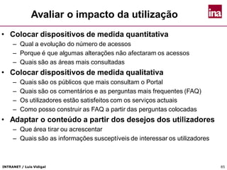 INTRANET / Luís Vidigal 85
Avaliar o impacto da utilização
• Colocar dispositivos de medida quantitativa
– Qual a evolução do número de acessos
– Porque é que algumas alterações não afectaram os acessos
– Quais são as áreas mais consultadas
• Colocar dispositivos de medida qualitativa
– Quais são os públicos que mais consultam o Portal
– Quais são os comentários e as perguntas mais frequentes (FAQ)
– Os utilizadores estão satisfeitos com os serviços actuais
– Como posso construir as FAQ a partir das perguntas colocadas
• Adaptar o conteúdo a partir dos desejos dos utilizadores
– Que área tirar ou acrescentar
– Quais são as informações susceptíveis de interessar os utilizadores
 