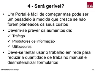 INTRANET / Luís Vidigal 9090
4 - Será gerível?
• Um Portal é fácil de começar mas pode ser
um pesadelo à medida que cresce se não
forem planeados os seus custos
• Devem-se prever os aumentos de:
 Tráfego
 Produtores de informação
 Utilizadores
• Deve-se tentar usar o trabalho em rede para
reduzir a quantidade de trabalho manual e
desmaterializar formulários
 