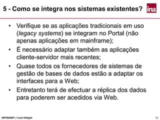 INTRANET / Luís Vidigal 9191
5 - Como se integra nos sistemas existentes?
• Verifique se as aplicações tradicionais em uso
(legacy systems) se integram no Portal (não
apenas aplicações em mainframe);
• É necessário adaptar também as aplicações
cliente-servidor mais recentes;
• Quase todos os fornecedores de sistemas de
gestão de bases de dados estão a adaptar os
interfaces para a Web;
• Entretanto terá de efectuar a réplica dos dados
para poderem ser acedidos via Web.
 
