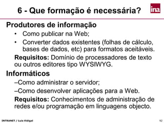 INTRANET / Luís Vidigal 9292
6 - Que formação é necessária?
Produtores de informação
• Como publicar na Web;
• Converter dados existentes (folhas de cálculo,
bases de dados, etc) para formatos aceitáveis.
Requisitos: Domínio de processadores de texto
ou outros editores tipo WYSIWYG.
Informáticos
–Como administrar o servidor;
–Como desenvolver aplicações para a Web.
Requisitos: Conhecimentos de administração de
redes e/ou programação em linguagens objecto.
 