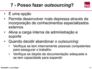 INTRANET / Luís Vidigal 9393
7 - Posso fazer outsourcing?
• É uma opção
• Permite desenvolver mais depressa através da
incorporação de conhecimentos especializados
externos
• Alivia a carga interna de administração e
suporte
• Quando decidir abandonar o outsourcing:
• Verifique se tem internamente pessoas competentes
para assegurar o trabalho
• Verifique se dispõe de documentação adequada e
se tem capacidade para expandir
 