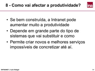 INTRANET / Luís Vidigal 94
8 - Como vai afectar a produtividade?
• Se bem construída, a Intranet pode
aumentar muito a produtividade
• Depende em grande parte do tipo de
sistemas que vai substituir e como
• Permite criar novos e melhores serviços
impossíveis de concretizar até aí.
 