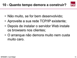 INTRANET / Luís Vidigal 96
10 - Quanto tempo demora a construir?
• Não muito, se for bem desenvolvido;
• Aproveite a sua rede TCP/IP existente;
• Depois de instalar o servidor Web instale
os browsers nos clientes;
• O arranque não demora muito nem custa
muito caro.
 