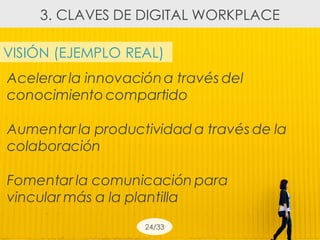 VISIÓN (EJEMPLO REAL)
Acelerar la innovacióna través del
conocimiento compartido
Aumentar la productividad a través de la
colaboración
Fomentar la comunicación para
vincular más a la plantilla
24/33
3. CLAVES DE DIGITAL WORKPLACE
 