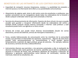 Beneficios de las intranets de los centros docentesCapacidad de compartir recursos (impresoras, escáner...) y posibilidad de conexión a Internet (acceso a la información de la Red y a sus posibilidades comunicativas).Alojamiento de páginas web, tanto la del centro como de estudiantes o profesores, que pueden consultarse con los navegadores desde todos los ordenadores de la Intranet o desde cualquier ordenador externo que esté conectado a Internet.Servicios de almacenamiento de información. Espacios de disco virtual a los que se puede acceder para guardar y recuperar información desde los ordenadores del centro y también desde cualquier equipo externo conectado a Internet. Cada profesor y cada estudiante puede tener una agenda en el disco virtual.Servicio de e-mail, que puede incluir diversas funcionalidades (buzón de correo electrónico, servicio de webmail, servicio de mensajería instantánea...)Foros, canales bidireccionales de comunicación entre los miembros de la comunidad escolar, que permiten el intercambio de opiniones, experiencias... Algunos de estos foros pueden estar permanentemente en funcionamiento, y otros pueden abrirse temporalmente a petición de algún profesor, grupo de alumnos... Por ejemplo, tablones de anuncios y servicios de chat y videoconferencia.Instrumentos diversos que permiten, a las personas autorizadas a ello, la realización de diversos trabajos tales como gestiones de tutoría, plantillas que faciliten a profesores y alumnos la creación de fichas, test, periódicos; gestiones de secretaria y dirección; de biblioteca; y gestiones administrativas como petición de certificados, trámites de matrícula, notas de los estudiantes, etc.