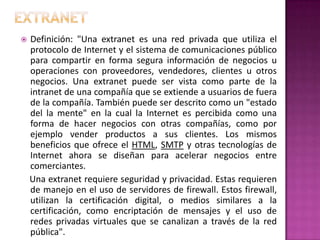 ExtranetDefinición: "Una extranet es una red privada que utiliza el protocolo de Internet y el sistema de comunicaciones público para compartir en forma segura información de negocios u operaciones con proveedores, vendedores, clientes u otros negocios. Una extranet puede ser vista como parte de la intranet de una compañía que se extiende a usuarios de fuera de la compañía. También puede ser descrito como un "estado del la mente" en la cual la Internet es percibida como una forma de hacer negocios con otras compañías, como por ejemplo vender productos a sus clientes. Los mismos beneficios que ofrece el HTML, SMTP y otras tecnologías de Internet ahora se diseñan para acelerar negocios entre comerciantes.    Una extranet requiere seguridad y privacidad. Estas requieren de manejo en el uso de servidores de firewall. Estos firewall, utilizan la certificación digital, o medios similares a la certificación, como encriptación de mensajes y el uso de redes privadas virtuales que se canalizan a través de la red pública".