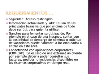  Seguridad: Acceso restringido
 Información actualizada y útil: Es una de las
  principales bazas ya que por encima de todo
  debe ser útil para quien la utilice.
 Ganchos para fomentar su utilización: Por
  ejemplo en el caso de una intranet, contar con
  la posibilidad de descarga de nóminas o solicitud
  de vacaciones puede “animar” a los empleados a
  entrar en este área.
 Conectividad con aplicaciones corporativas
  (CRM-ERP). En el caso de una extranet un cliente
  por ejemplo debería poder consultar sus
  facturas, pedidos o incidencias disponibles en
  los sistemas corporativos en tiempo real.
 