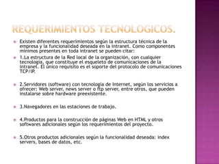    Existen diferentes requerimientos según la estructura técnica de la
    empresa y la funcionalidad deseada en la intranet. Como componentes
    mínimos presentes en toda intranet se pueden citar:
   1.La estructura de la Red local de la organización, con cualquier
    tecnología, que constituye el esqueleto de comunicaciones de la
    intranet. El único requisito es el soporte del protocolo de comunicaciones
    TCP/IP.

   2.Servidores (software) con tecnología de Internet, según los servicios a
    ofrecer: Web server, news server o ftp server, entre otros, que pueden
    instalarse sobre hardware preexistente.

   3.Navegadores en las estaciones de trabajo.

   4.Productos para la construcción de páginas Web en HTML y otros
    softwares adicionales según los requerimientos del proyecto.

   5.Otros productos adicionales según la funcionalidad deseada: index
    servers, bases de datos, etc.
 