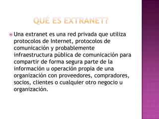  Una extranet es una red privada que utiliza
 protocolos de Internet, protocolos de
 comunicación y probablemente
 infraestructura pública de comunicación para
 compartir de forma segura parte de la
 información u operación propia de una
 organización con proveedores, compradores,
 socios, clientes o cualquier otro negocio u
 organización.
 