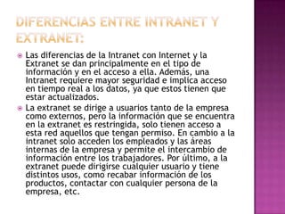    Las diferencias de la Intranet con Internet y la
    Extranet se dan principalmente en el tipo de
    información y en el acceso a ella. Además, una
    Intranet requiere mayor seguridad e implica acceso
    en tiempo real a los datos, ya que estos tienen que
    estar actualizados.
   La extranet se dirige a usuarios tanto de la empresa
    como externos, pero la información que se encuentra
    en la extranet es restringida, solo tienen acceso a
    esta red aquellos que tengan permiso. En cambio a la
    intranet solo acceden los empleados y las áreas
    internas de la empresa y permite el intercambio de
    información entre los trabajadores. Por último, a la
    extranet puede dirigirse cualquier usuario y tiene
    distintos usos, como recabar información de los
    productos, contactar con cualquier persona de la
    empresa, etc.
 