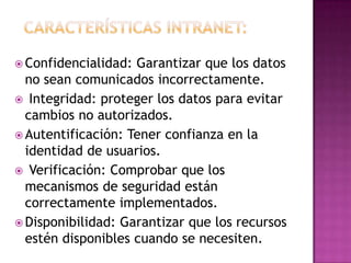  Confidencialidad: Garantizar que los datos
  no sean comunicados incorrectamente.
 Integridad: proteger los datos para evitar
  cambios no autorizados.
 Autentificación: Tener confianza en la
  identidad de usuarios.
 Verificación: Comprobar que los
  mecanismos de seguridad están
  correctamente implementados.
 Disponibilidad: Garantizar que los recursos
  estén disponibles cuando se necesiten.
 