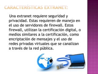 Una extranet requiere seguridad y
privacidad. Estas requieren de manejo en
el uso de servidores de firewall. Estos
firewall, utilizan la certificación digital, o
medios similares a la certificación, como
encriptación de mensajes y el uso de
redes privadas virtuales que se canalizan
a través de la red pública.
 