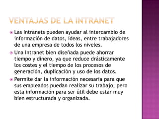  Las Intranets pueden ayudar al intercambio de
  información de datos, ideas, entre trabajadores
  de una empresa de todos los niveles.
 Una Intranet bien diseñada puede ahorrar
  tiempo y dinero, ya que reduce drásticamente
  los costes y el tiempo de los procesos de
  generación, duplicación y uso de los datos.
 Permite dar la información necesaria para que
  sus empleados puedan realizar su trabajo, pero
  esta información para ser útil debe estar muy
  bien estructurada y organizada.
 
