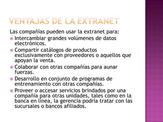 Las compañías pueden usar la extranet para:
 Intercambiar grandes volúmenes de datos
  electrónicos.
 Compartir catálogos de productos
  exclusivamente con proveedores o aquellos que
  apoyan la venta.
 Colaborar con otras compañías para aunar
  fuerzas.
 Desarrollo en conjunto de programas de
  entrenamiento con otras compañías.
 Proveer o accesar servicios brindados por una
  compañía para otras unidades, tales como en la
  banca en línea, la gerencia podría tratar con las
  sucursales o bancos afiliados.
 