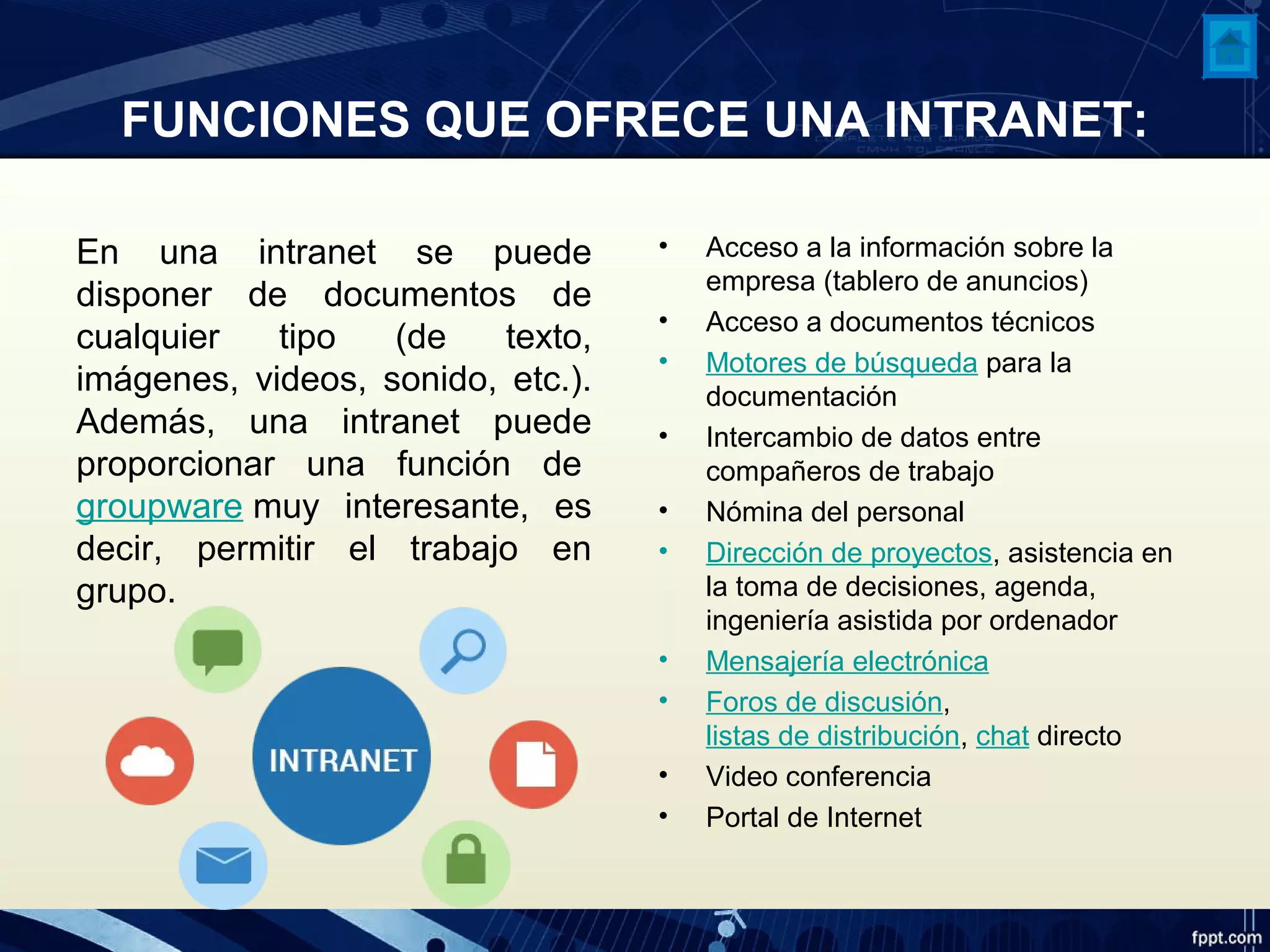 FUNCIONES QUE OFRECE UNA INTRANET:
En una intranet se puede
disponer de documentos de
cualquier tipo (de texto,
imágenes, videos, sonido, etc.).
Además, una intranet puede
proporcionar una función de
groupware muy interesante, es
decir, permitir el trabajo en
grupo.
• Acceso a la información sobre la
empresa (tablero de anuncios)
• Acceso a documentos técnicos
• Motores de búsqueda para la
documentación
• Intercambio de datos entre
compañeros de trabajo
• Nómina del personal
• Dirección de proyectos, asistencia en
la toma de decisiones, agenda,
ingeniería asistida por ordenador
• Mensajería electrónica
• Foros de discusión,
listas de distribución, chat directo
• Video conferencia
• Portal de Internet
 