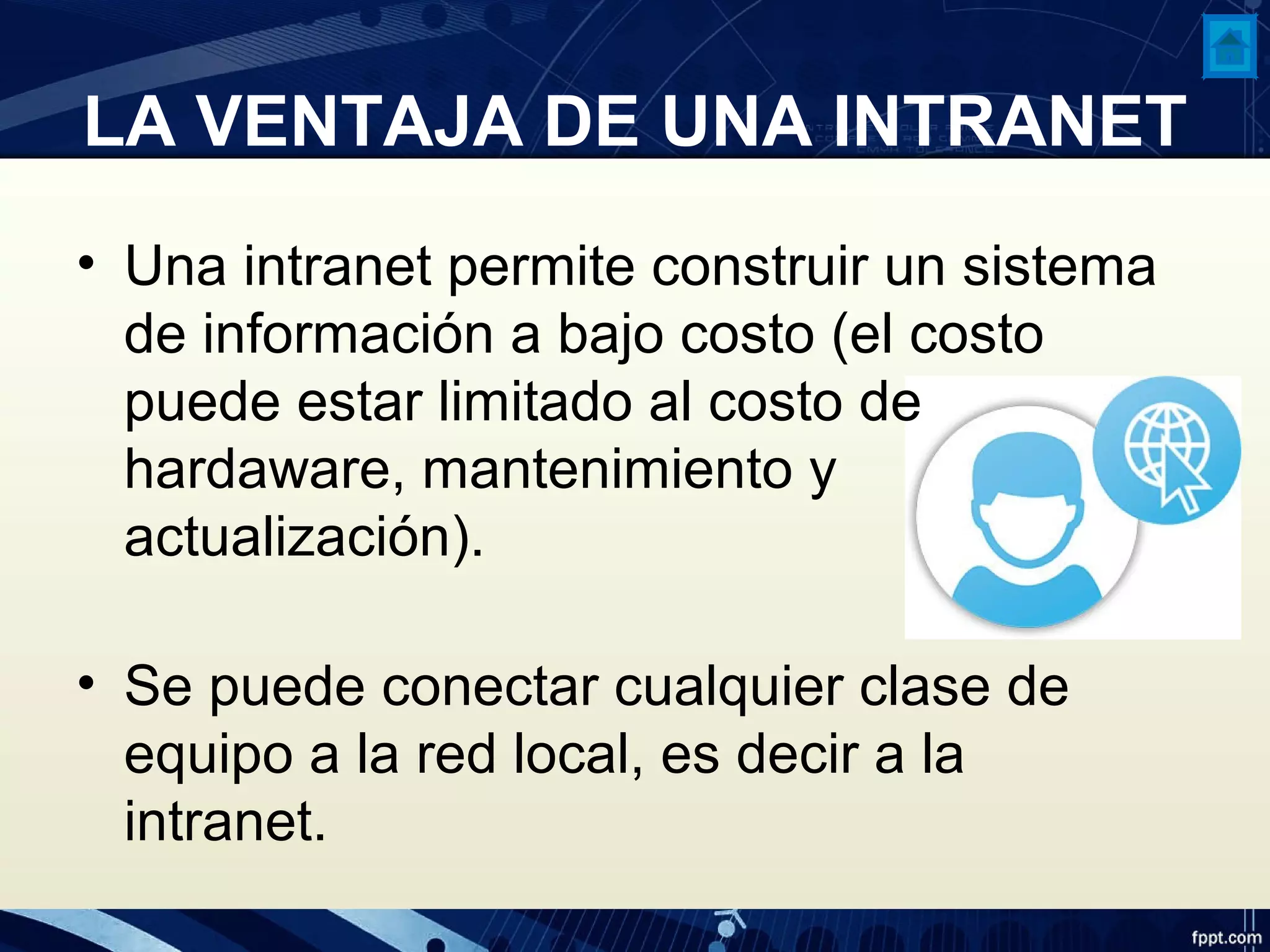 LA VENTAJA DE UNA INTRANET
• Una intranet permite construir un sistema
de información a bajo costo (el costo
puede estar limitado al costo de
hardaware, mantenimiento y
actualización).
• Se puede conectar cualquier clase de
equipo a la red local, es decir a la
intranet.
 