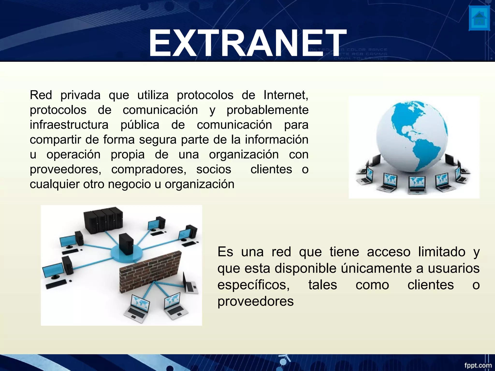 EXTRANET
Red privada que utiliza protocolos de Internet,
protocolos de comunicación y probablemente
infraestructura pública de comunicación para
compartir de forma segura parte de la información
u operación propia de una organización con
proveedores, compradores, socios clientes o
cualquier otro negocio u organización
Es una red que tiene acceso limitado y
que esta disponible únicamente a usuarios
específicos, tales como clientes o
proveedores
 